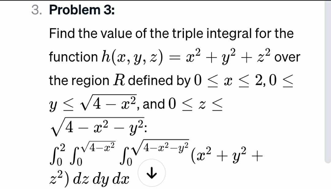 3. Problem 3:
Find the value of the triple integral for the
function h(x, y, z) = x² + y² + z² over
the region R defined by 0 ≤ x ≤ 2,0 ≤
y ≤ √4x², and 0 ≤ x ≤
<
4
x² - y²:
4-x²
S² So
z²) dz dy dx
Sov
4-x²-y²
↓
(x² + y² +