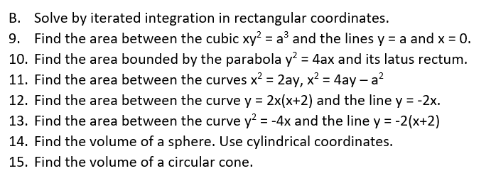 B. Solve by iterated integration in rectangular coordinates.
9. Find the area between the cubic xy² = a³ and the lines y = a and x = 0.
10. Find the area bounded by the parabola y² = 4ax and its latus rectum.
11. Find the area between the curves x² = 2ay, x² = 4ay-a²
12. Find the area between the curve y = 2x(x+2) and the line y = -2x.
13. Find the area between the curve y² = -4x and the line y = -2(x+2)
14. Find the volume of a sphere. Use cylindrical coordinates.
15. Find the volume of a circular cone.