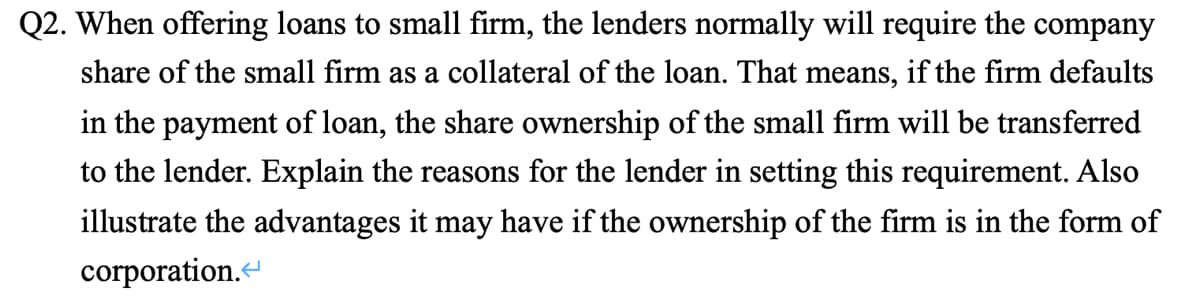 Q2. When offering loans to small firm, the lenders normally will require the company
share of the small firm as a collateral of the loan. That means, if the firm defaults
in the payment of loan, the share ownership of the small firm will be transferred
to the lender. Explain the reasons for the lender in setting this requirement. Also
illustrate the advantages it may have if the ownership of the firm is in the form of
corporation.
