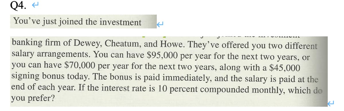 Q4.
You've just joined the investment
banking firm of Dewey, Cheatum, and Howe. They've offered you two different
salary arrangements. You can have $95,000 per year for the next two years, or
you can have $70,000 per year for the next two years, along with a $45,000
signing bonus today. The bonus is paid immediately, and the salary is paid at the
end of each year. If the interest rate is 10 percent compounded monthly, which do
you prefer?
