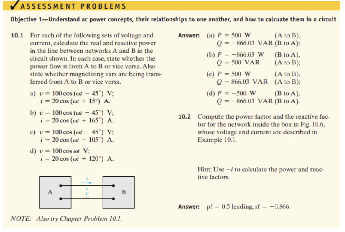 VASSESSMENT PROBLEMS
Objective 1-Understand ac power concepts, their relationships to one another, and how to calcuate them in a circuit
(A to B),
Q = -866.03 VAR (B to A);
10.1 For each of the following sets of voltage and
current, calculate the real and reactive power
in the line between networks A and B in the
circuit shown. In each case, state whether the
power flow is from A to B or vice versa. Also
state whether magnetizing vars are being trans-
ferred from A to B or vice versa.
Answer: (a) P = 500 W
(b) P = -866.03 W
Q = 500 VAR
(B to A),
(A to B);
(c) P = 500 W
Q = 866.03 VAR (A to B);
(A to B),
a) v = 100 cos (wt – 45°) V;
i = 20 cos (wt + 15°) A.
(d) P = -500 W
Q = -866.03 VAR (B to A).
(B to A),
- 45') V;
b) v = 100 cos (wt
i = 20 cos (wt + 165') A.
10.2 Compute the power factor and the reactive fac-
c) v = 100 cos (wt -
i = 20 cos (wt –
45") V;
105') A.
tor for the network inside the box in Fig. 10.6,
whose voltage and current are described in
Example 10.1.
d) v = 100 cos wt V;
i = 20 cos (wt + 120°) A.
Hint: Use -i to calculate the power and reac-
tive factors.
A
В
Answer: pf = 0.5 leading; rf = -0.866.
%3D
NOTE: Also try Chapter Problem 10.1.
