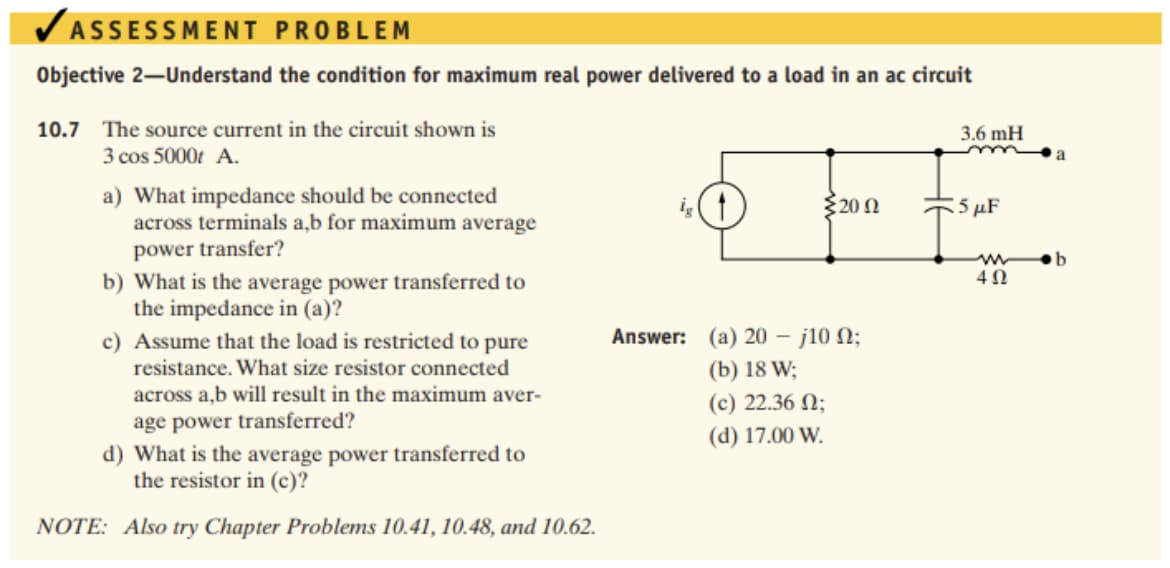 VASSESSMENT PROBLEM
Objective 2-Understand the condition for maximum real power delivered to a load in an ac circuit
10.7 The source current in the circuit shown is
3.6 mH
3 cos 5000t A.
a) What impedance should be connected
across terminals a,b for maximum average
power transfer?
b) What is the average power transferred to
the impedance in (a)?
c) Assume that the load is restricted to pure
resistance. What size resistor connected
$200
5 µF
4Ω
Answer: (a) 20 – j10 N;
(b) 18 W;
across a,b will result in the maximum aver-
(c) 22.36 N;
age power transferred?
(d) 17.00 W.
d) What is the average power transferred to
the resistor in (c)?
NOTE: Also try Chapter Problems 10.41, 10.48, and 10.62.
