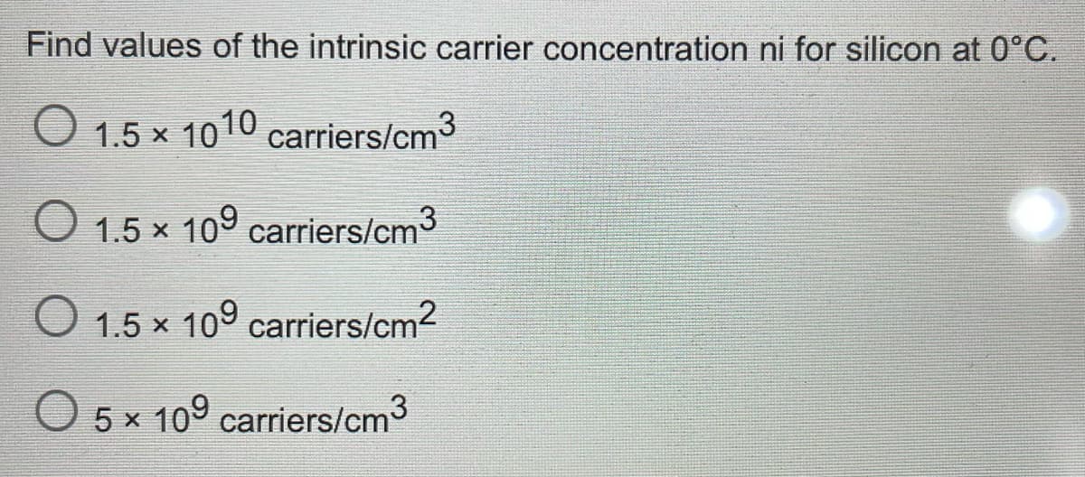 Find values of the intrinsic carrier concentration ni for silicon at 0°C.
O 1.5 x 1010 carriers/cm3
O 1.5 x 109 carriers/cm3
O 1.5 x 109 carriers/cm2
O 5 x 109 carriers/cm
3
