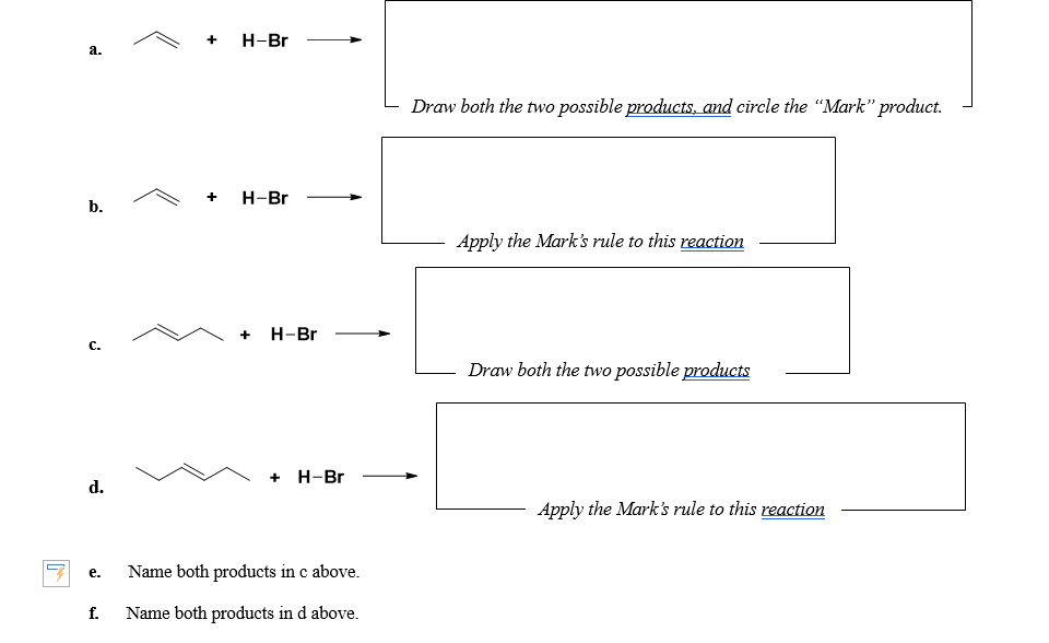 Н-Br
a.
Draw both the two possible products, and circle the "Mark" product.
Н-Br
b.
Apply the Mark's rule to this reaction
+ H-Br
с.
Draw both the two possible products
+ Н-Br
d.
Apply the Mark's rule to this reaction
Name both products in c above.
е.
f.
Name both products in d above.
