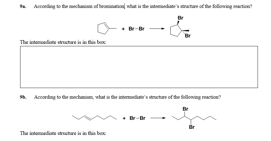 9a. According to the mechanism of bromination, what is the intermediate's structure of the following reaction?
Br
+ Br-Br
Br
The intermediate structure is in this box:
9b. According to the mechanism, what is the intermediate's structure of the following reaction?
Br
+ Br-Br
Br
The interm
ate structure is in this box:
