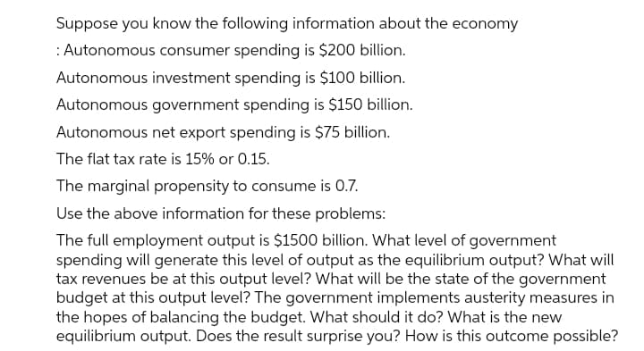 Suppose you know the following information about the economy
: Autonomous consumer spending is $200 billion.
Autonomous investment spending is $100 billion.
Autonomous government spending is $150 billion.
Autonomous net export spending is $75 billion.
The flat tax rate is 15% or 0.15.
The marginal propensity to consume is 0.7.
Use the above information for these problems:
The full employment output is $1500 bilion. What level of government
spending will generate this level of output as the equilibrium output? What will
tax revenues be at this output level? What will be the state of the government
budget at this output level? The government implements austerity measures in
the hopes of balancing the budget. What should it do? What is the new
equilibrium output. Does the result surprise you? How is this outcome possible?

