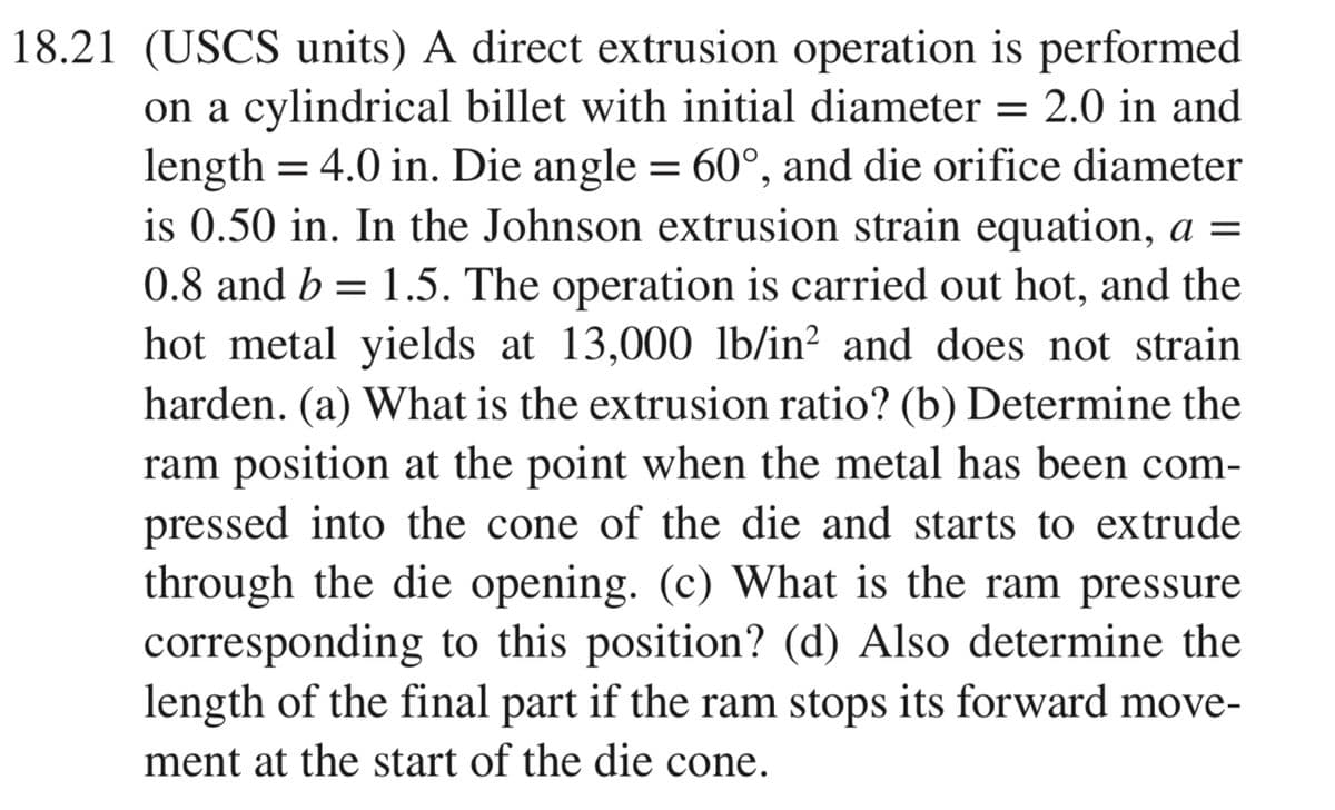 18.21 (USCS units) A direct extrusion operation is performed
on a cylindrical billet with initial diameter = 2.0 in and
length = 4.0 in. Die angle = 60°, and die orifice diameter
is 0.50 in. In the Johnson extrusion strain equation, a =
0.8 and b = 1.5. The operation is carried out hot, and the
hot metal yields at 13,000 lb/in? and does not strain
harden. (a) What is the extrusion ratio? (b) Determine the
ram position at the point when the metal has been com-
pressed into the cone of the die and starts to extrude
through the die opening. (c) What is the ram pressure
corresponding to this position? (d) Also determine the
length of the final part if the ram stops its forward move-
ment at the start of the die cone.
