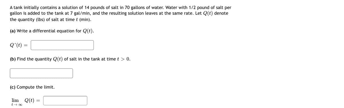 A tank initially contains a solution of 14 pounds of salt in 70 gallons of water. Water with 1/2 pound of salt per
gallon is added to the tank at 7 gal/min, and the resulting solution leaves at the same rate. Let Q(t) denote
the quantity (bs) of salt at time t (min).
(a) Write a differential equation for Q(t).
= (4). O
(b) Find the quantity Q(t) of salt in the tank at time t > 0.
(c) Compute the limit.
lim
Q(t) =
