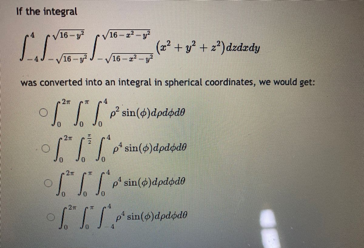 If the integral
16-y
16-r2-y
(x² + y² + z²)dzdrdy
16-y
16
-r
was converted into an integral in spherical coordinates, we would get:
2m
14
I|| p² sin(4)dpdød0
Jo
n2m
4
| |l p* sin(ø)dpdød0
n2m
I|| * sin(@)dpdød0
~2m
|I| p* sin(6)dpdød0
