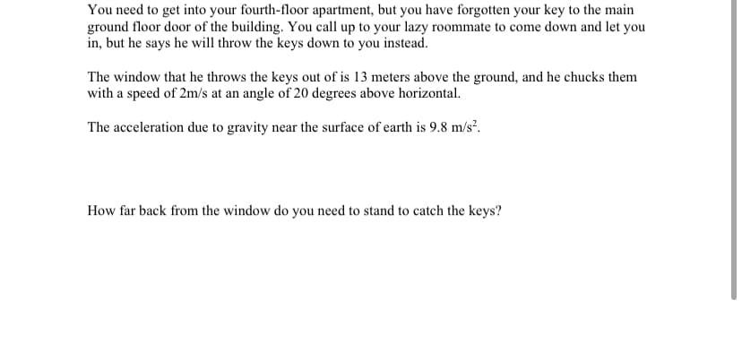 You need to get into your fourth-floor apartment, but you have forgotten your key to the main
ground floor door of the building. You call up to your lazy roommate to come down and let you
in, but he says he will throw the keys down to you instead.
The window that he throws the keys out of is 13 meters above the ground, and he chucks them
with a speed of 2m/s at an angle of 20 degrees above horizontal.
The acceleration due to gravity near the surface of earth is 9.8 m/s?.
How far back from the window do you need to stand to catch the keys?
