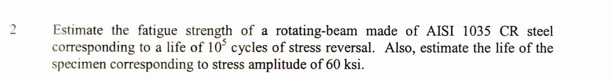 2
Estimate the fatigue strength of a rotating-beam made of AISI 1035 CR steel
corresponding to a life of 10° cycles of stress reversal. Also, estimate the life of the
specimen corresponding to stress amplitude of 60 ksi.
