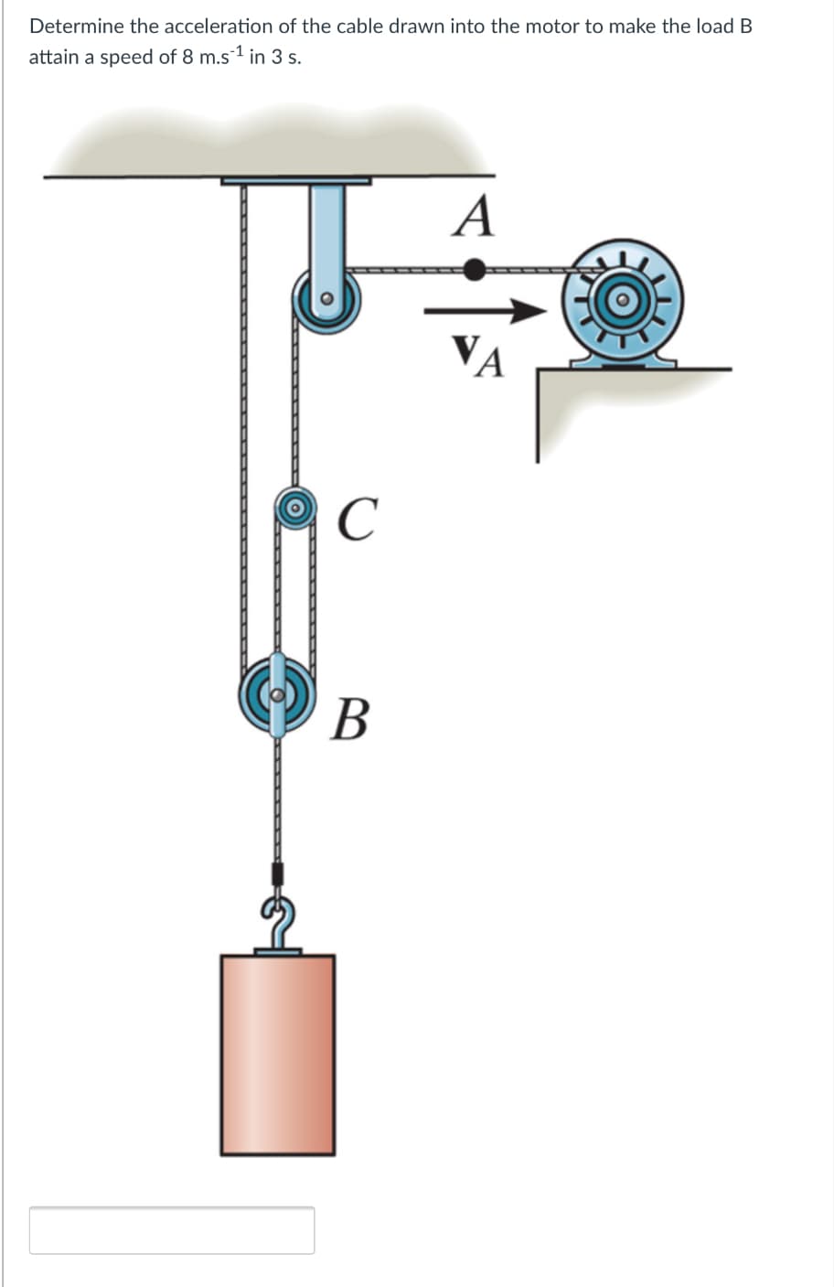 Determine the acceleration of the cable drawn into the motor to make the load B
attain a speed of 8 m.s1 in 3 s.
A
VA
C
В
