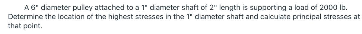 A 6" diameter pulley attached to a 1" diameter shaft of 2" length is supporting a load of 2000 lb.
Determine the location of the highest stresses in the 1" diameter shaft and calculate principal stresses at
that point.
