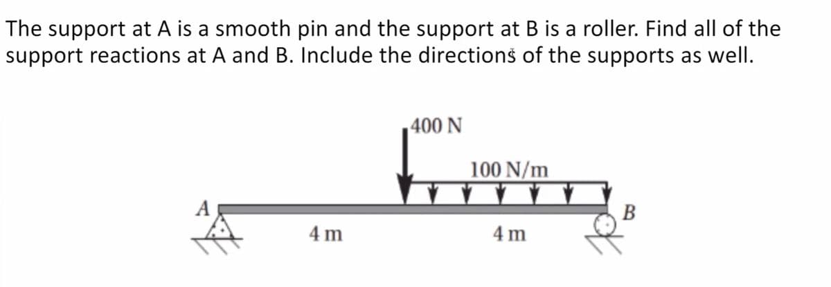 The support at A is a smooth pin and the support at B is a roller. Find all of the
support reactions at A and B. Include the directionš of the supports as well.
fom
400 N
100 N/m
A
B
4 m
4 m
