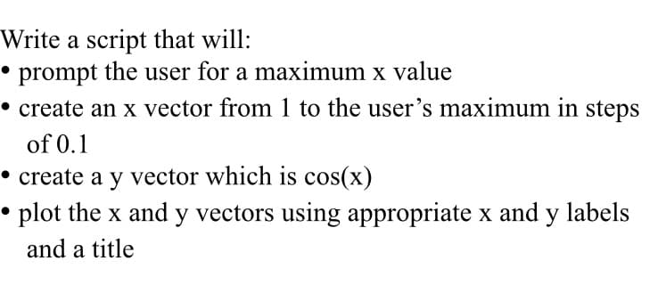 Write a script that will:
• prompt the user for a maximum x value
• create an x vector from 1 to the user's maximum in steps
of 0.1
• create a y vector which is cos(x)
•
• plot the x and y vectors using appropriate x and y labels
and a title
