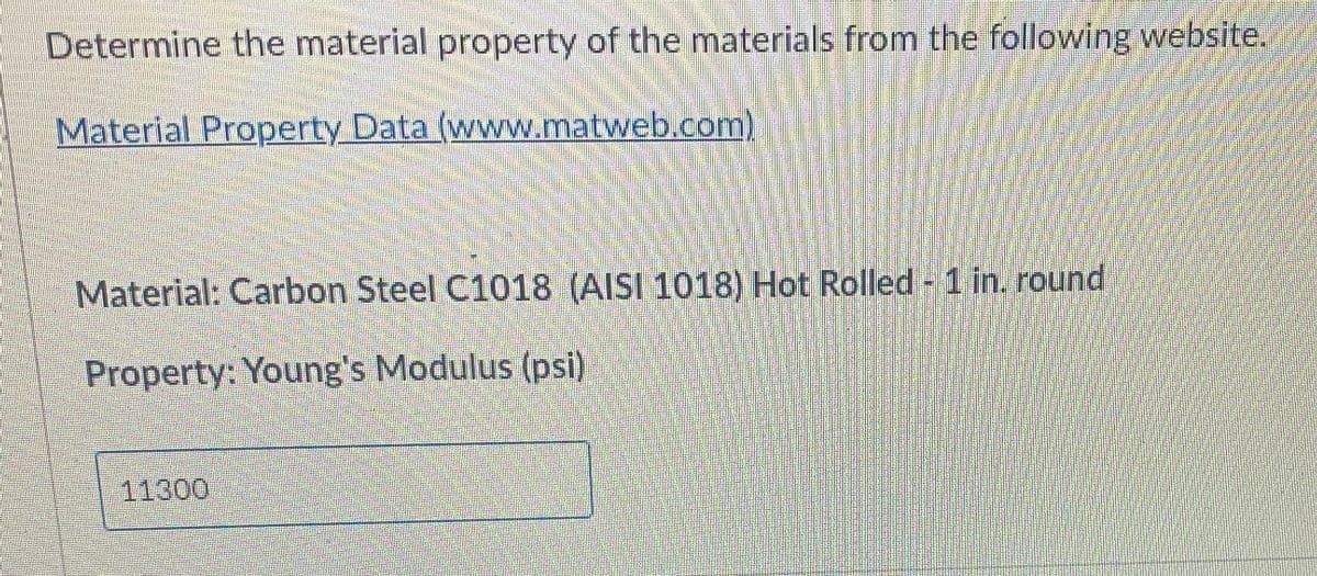 Determine the material property of the materials from the following website.
Material Property Data (www.matweb.com)
Material: Carbon Steel C1018 (AISI 1018) Hot Rolled 1 in. round
Property: Young's Modulus (psi)
11300
