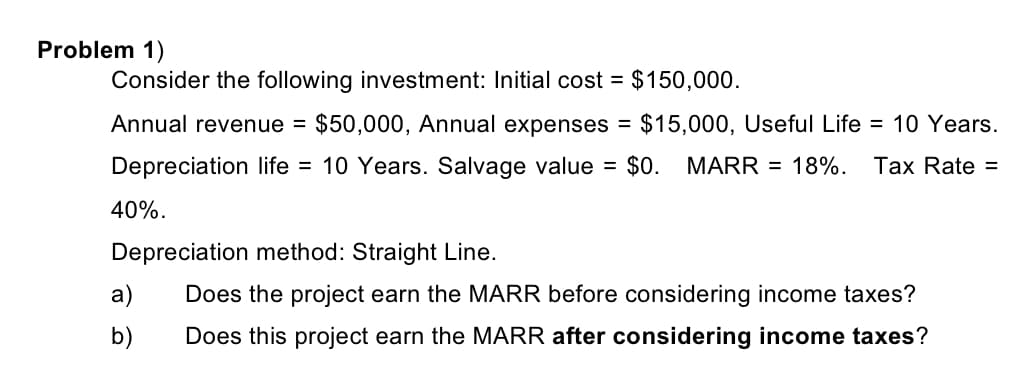 Problem 1)
Consider the following investment: Initial cost = $150,000.
Annual revenue =
$50,000, Annual expenses =
$15,000, Useful Life = 10 Years.
Depreciation life = 10 Years. Salvage value = $0. MARR = 18%. Tax Rate =
40%.
Depreciation method: Straight Line.
a)
Does the project earn the MARR before considering income taxes?
b)
Does this project earn the MARR after considering income taxes?
