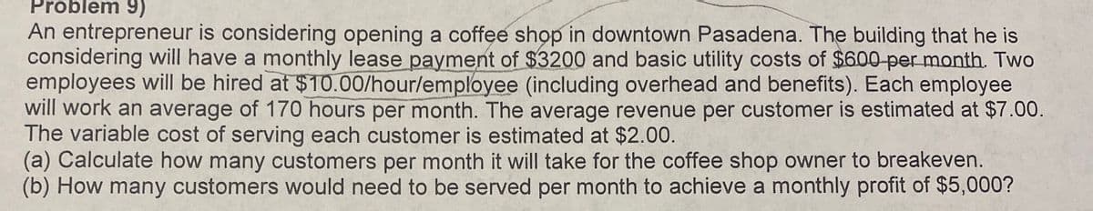 Problem 9)
An entrepreneur is considering opening a coffee shop in downtown Pasadena. The building that he is
considering will have a monthly lease payment of $3200 and basic utility costs of $600-per month. Two
employees will be hired at $10.00/hour/employee (including overhead and benefits). Each employee
will work an average of 170 hours per month. The average revenue per customer is estimated at $7.00.
The variable cost of serving each customer is estimated at $2.00.
(a) Calculate how many customers per month it will take for the coffee shop owner to breakeven.
(b) How many customers would need to be served per month to achieve a monthly profit of $5,000?
