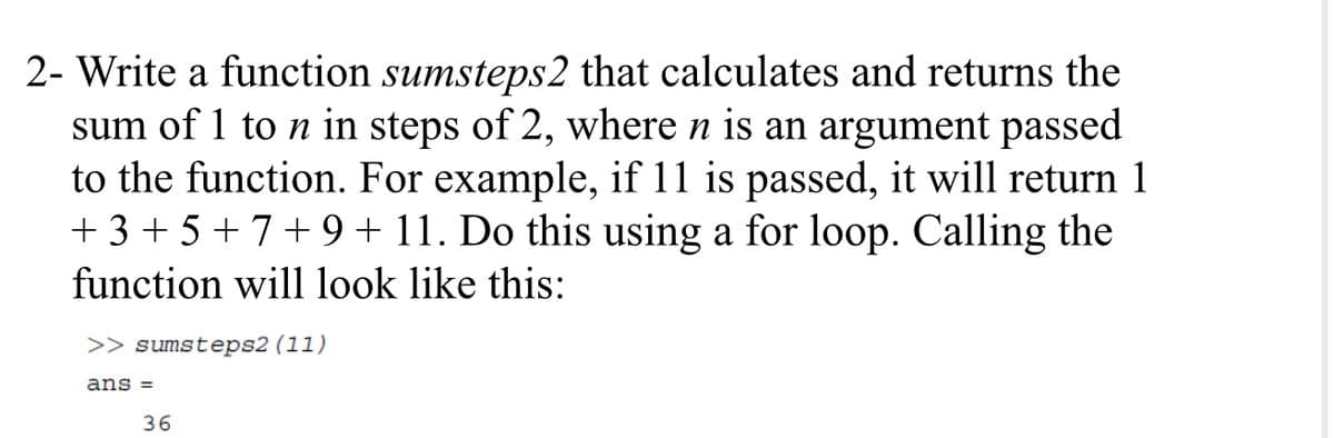 2- Write a function sumsteps2 that calculates and returns the
sum of 1 to n in steps of 2, where n is an argument passed
to the function. For example, if 11 is passed, it will return 1
+ 3 + 5 + 7+ 9 + 11. Do this using a for loop. Calling the
function will look like this:
>> sumsteps2 (11)
ans =
36
