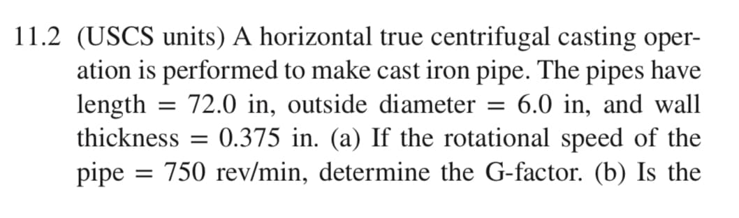 11.2 (USCS units) A horizontal true centrifugal casting oper-
ation is performed to make cast iron pipe. The pipes have
length = 72.0 in, outside diameter
6.0 in, and wall
thickness
0.375 in. (a) If the rotational speed of the
= 750 rev/min, determine the G-factor. (b) Is the
pipe
