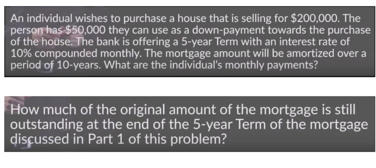 An individual wishes to purchase a house that is selling for $200,000. The
person has $50,000 they can use as a down-payment towards the purchase
of the house. The bank is offering a 5-year Term with an interest rate of
10% compounded monthly. The mortgage amount will be amortized over a
period of 10-years. What are the individual's monthly payments?
How much of the original amount of the mortgage is still
outstanding at the end of the 5-year Term of the mortgage
disçussed in Part 1 of this problem?

