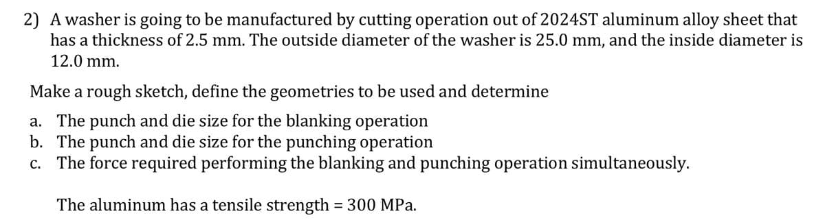 2) A washer is going to be manufactured by cutting operation out of 2024ST aluminum alloy sheet that
has a thickness of 2.5 mm. The outside diameter of the washer is 25.0 mm, and the inside diameter is
12.0 mm.
Make a rough sketch, define the geometries to be used and determine
a. The punch and die size for the blanking operation
b. The punch and die size for the punching operation
c. The force required performing the blanking and punching operation simultaneously.
The aluminum has a tensile strength = 300 MPa.
