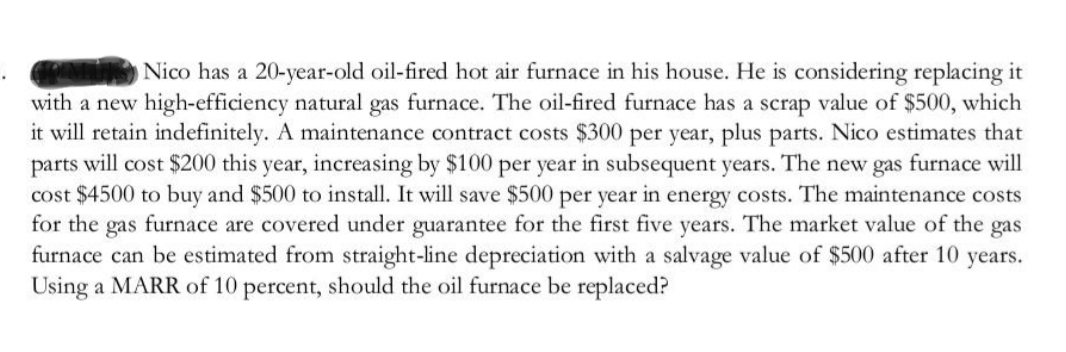Nico has a 20-year-old oil-fired hot air furnace in his house. He is considering replacing it
with a new high-efficiency natural gas furnace. The oil-fired furnace has a scrap value of $500, which
it will retain indefinitely. A maintenance contract costs $300 per year, plus parts. Nico estimates that
parts will cost $200 this year, increasing by $100 per year in subsequent years. The new gas furnace will
cost $4500 to buy and $500 to install. It will save $500 per year in energy costs. The maintenance costs
for the gas furnace are covered under guarantee for the first five years. The market value of the gas
furnace can be estimated from straight-line depreciation with a salvage value of $500 after 10 years.
Using a MARR of 10 percent, should the oil furnace be replaced?
