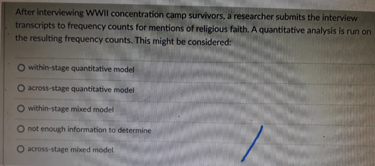 After interviewing WWII concentration camp survivors, a researcher submits the interview
transcripts to frequency counts for mentions of religious faith. A quantitative analysis is run on
the resulting frequency counts. This might be considered:
O within-stage quantitative model
O across-stage quantitative model
within-stage mixed model
not enough information to determine
O across-stage mixed model
