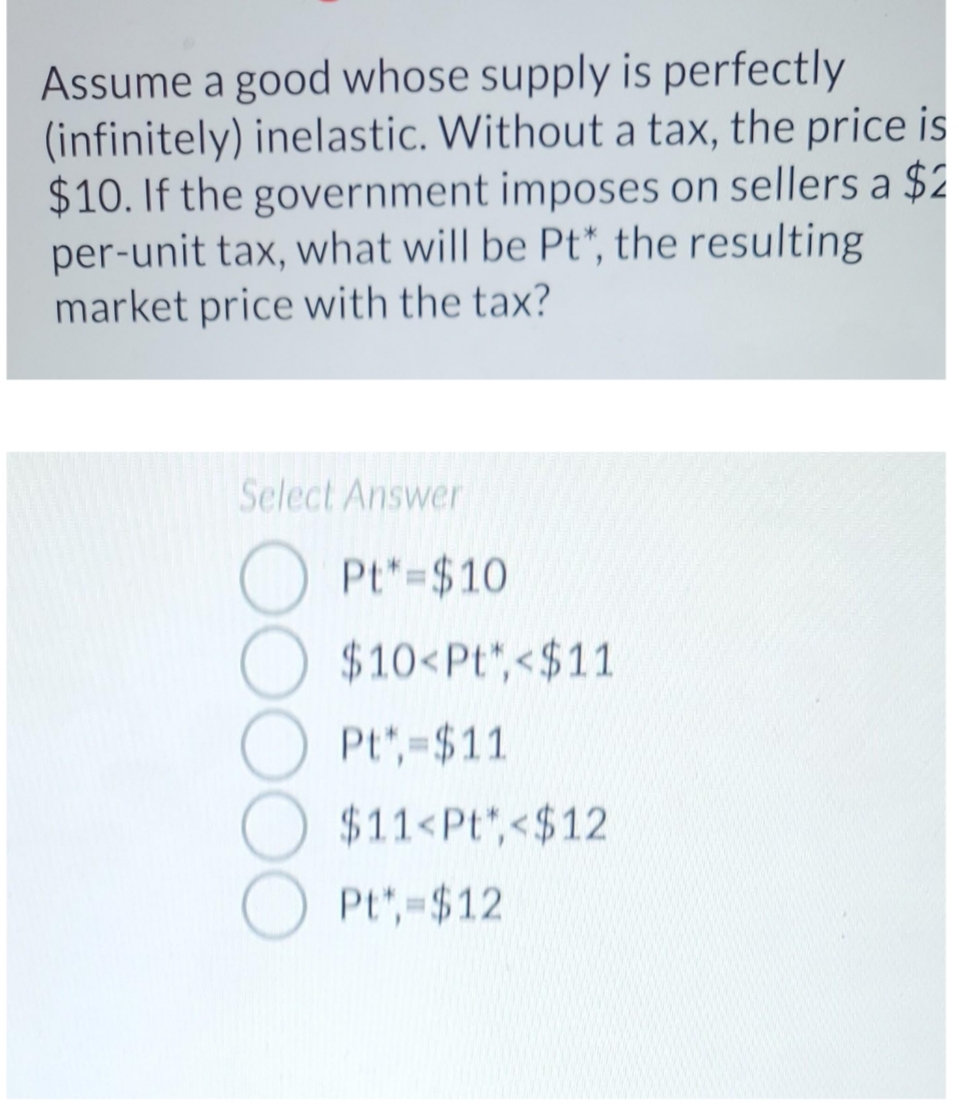 Assume a good whose supply is perfectly
(infinitely) inelastic. Without a tax, the price is
$10. If the government imposes on sellers a $2
per-unit tax, what will be Pt*, the resulting
market price with the tax?
Select Answer
Pt*=$10
$10<Pt,<$11
Pt*,-$11
$11<Pt",<$12
Pt,-$12

