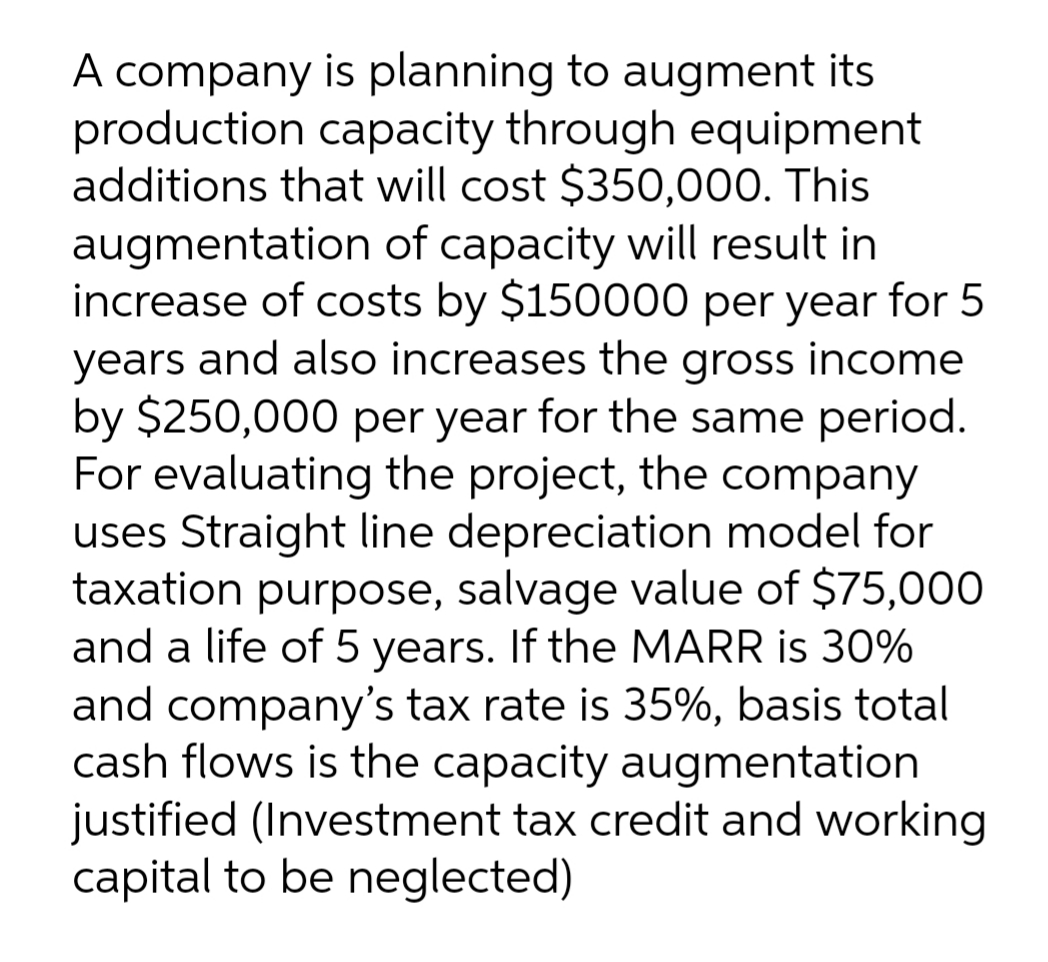 A company is planning to augment its
production capacity through equipment
additions that will cost $350,000. This
augmentation of capacity will result in
increase of costs by $150000 per year for 5
years and also increases the gross income
by $250,000 per year for the same period.
For evaluating the project, the company
uses Straight line depreciation model for
taxation purpose, salvage value of $75,000
and a life of 5 years. If the MARR is 30%
and company's tax rate is 35%, basis total
cash flows is the capacity augmentation
justified (Investment tax credit and working
capital to be neglected)
