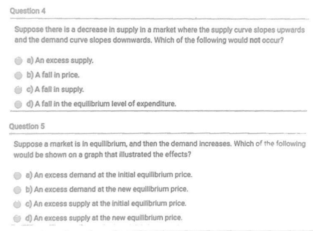 Question 4
Suppose there is a decrease in supply in a market where the supply curve slopes upwards
and the demand curve slopes downwards. Which of the following would not occur?
a) An excess supply.
b) A fall in price.
c) A fall in supply.
d) A fall in the equilibrium level of expenditure.
Question 5
Suppose a market is in equilibrium, and then the demand increases. Which of the following
would be shown on a graph that illustrated the effects?
a) An excess demand at the initial equilibrium price.
b) An excess demand at the new equilibrium price.
c) An excess supply at the initial equilibrium price.
d) An excess supply at the new equilibrium price.
