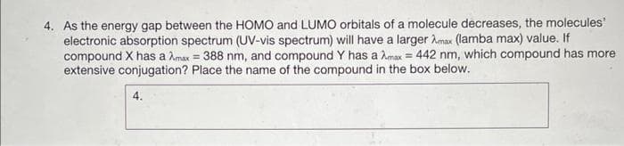 4. As the energy gap between the HOMO and LUMO orbitals of a molecule decreases, the molecules'
electronic absorption spectrum (UV-vis spectrum) will have a larger Amax (lamba max) value. If
compound X has a Amax = 388 nm, and compound Y has a max = 442 nm, which compound has more
extensive conjugation? Place the name of the compound in the box below.