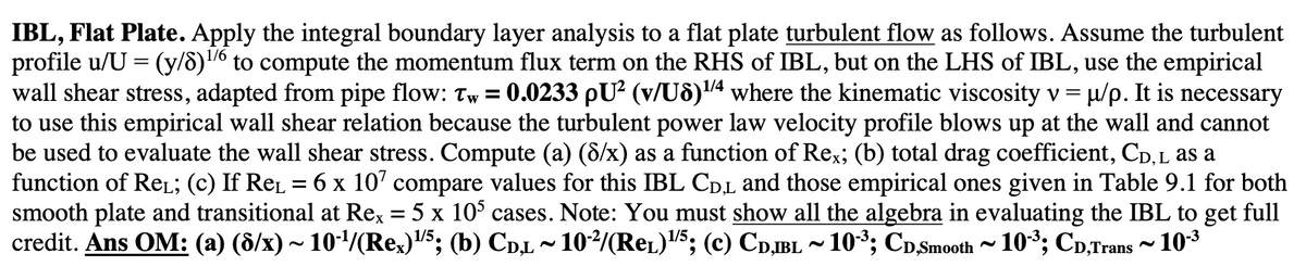 IBL, Flat Plate. Apply the integral boundary layer analysis to a flat plate turbulent flow as follows. Assume the turbulent
profile u/U = (y/8)16 to compute the momentum flux term on the RHS of IBL, but on the LHS of IBL, use the empirical
wall shear stress, adapted from pipe flow: Tw= : 0.0233 pU² (v/U8)¹/4 where the kinematic viscosity v = µ/p. It is necessary
to use this empirical wall shear relation because the turbulent power law velocity profile blows up at the wall and cannot
be used to evaluate the wall shear stress. Compute (a) (8/x) as a function of Rex; (b) total drag coefficient, CD, L as a
function of ReL; (c) If ReL = 6 x 107 compare values for this IBL CDL and those empirical ones given in Table 9.1 for both
smooth plate and transitional at Rex = 5 x 105 cases. Note: You must show all the algebra in evaluating the IBL to get full
credit. Ans OM: (a) (6/x) ~ 10-¹/(Rex)¹/5; (b) CD,L ~ 10-²/(Rel)¹/5; (c) CD,IBL ~ 10-³; CD,Smooth ~ 10-³; CD,Trans ~ 10-³