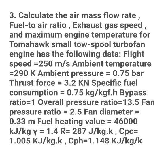 3. Calculate the air mass flow rate,
Fuel-to air ratio , Exhaust gas speed,
and maximum engine temperature for
Tomahawk small tow-spool turbofan
engine has the following data: Flight
speed =250 m/s Ambient temperature
=290 K Ambient pressure = 0.75 bar
Thrust force = 3.2 KN Specific fuel
consumption = 0.75 kg/kgf.h Bypass
ratio=1 Overall pressure ratio=13.5 Fan
pressure ratio = 2.5 Fan diameter =
0.33 m Fuel heating value = 46000
kJ/kg y = 1.4 R= 287 J/kg.k, Cpc=
1.005 KJ/kg.k, Cph=1.148 KJ/kg/k
%3D
%3D
