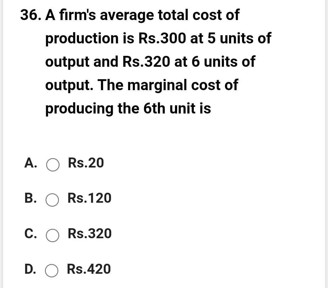 36. A firm's average total cost of
production is Rs.300 at 5 units of
output and Rs.320 at 6 units of
output. The marginal cost of
producing the 6th unit is
A. O Rs.20
B. O Rs.120
C. O Rs.320
D. O Rs.420
