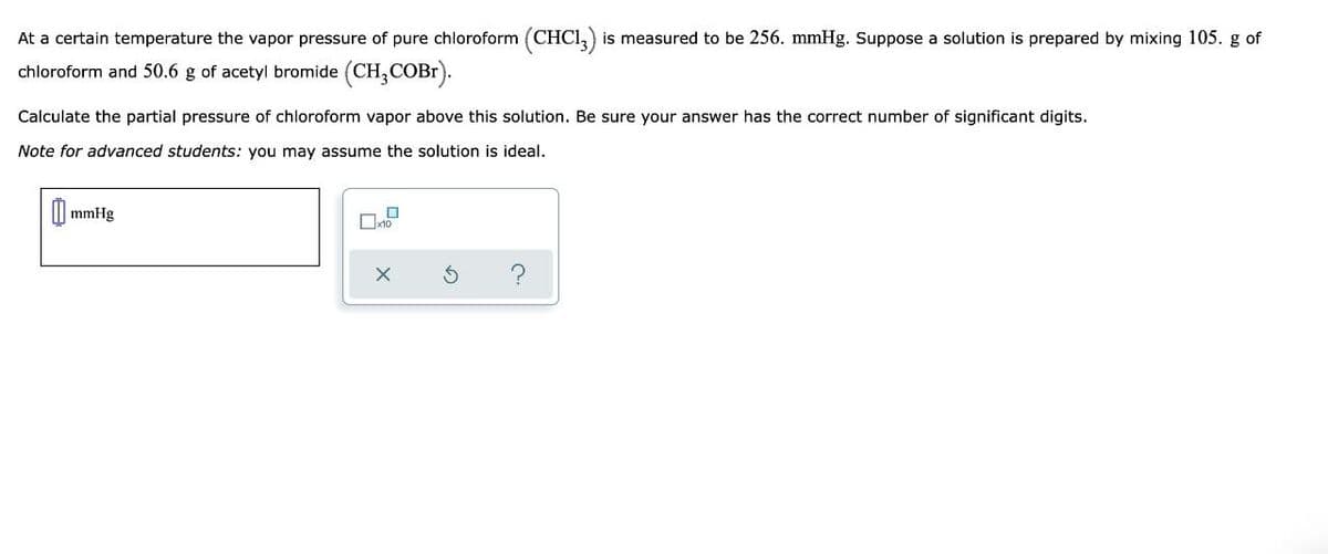 At a certain temperature the vapor pressure of pure chloroform (CHC13) is measured to be 256. mmHg. Suppose a solution is prepared by mixing 105. g of
chloroform and 50.6 g of acetyl bromide (CH₂COBr).
Calculate the partial pressure of chloroform vapor above this solution. Be sure your answer has the correct number of significant digits.
Note for advanced students: you may assume the solution is ideal.
mmHg
0
x10
X
C.