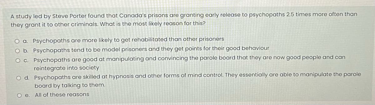 A study led by Steve Porter found that Canada's prisons are granting early release to psychopaths 2.5 times more often than
they grant it to other criminals. What is the most likely reason for this?
O a. Psychopaths are more likely to get rehabilitated than other prisoners
O b.
Psychopaths tend to be model prisoners and they get points for their good behaviour
O c.
Psychopaths are good at manipulating and convincing the parole board that they are now good people and can
reintegrate into society
O d. Psychopaths are skilled at hypnosis and other forms of mind control. They essentially are able to manipulate the parole
board by talking to them.
All of these reasons
Oe.