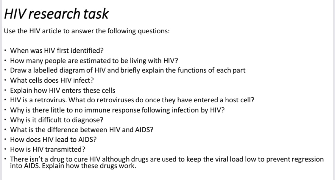HIV research task
Use the HIV article to answer the following questions:
• When was HIV first identified?
How many people are estimated to be living with HIV?
Draw a labelled diagram of HIV and briefly explain the functions of each part
What cells does HIV infect?
Explain how HIV enters these cells
HIV is a retrovirus. What do retroviruses do once they have entered a host cell?
Why is there little to no immune response following infection by HIV?
Why is it difficult to diagnose?
•
What is the difference between HIV and AIDS?
• How does HIV lead to AIDS?
• How is HIV transmitted?
There isn't a drug to cure HIV although drugs are used to keep the viral load low to prevent regression
into AIDS. Explain how these drugs work.
.
