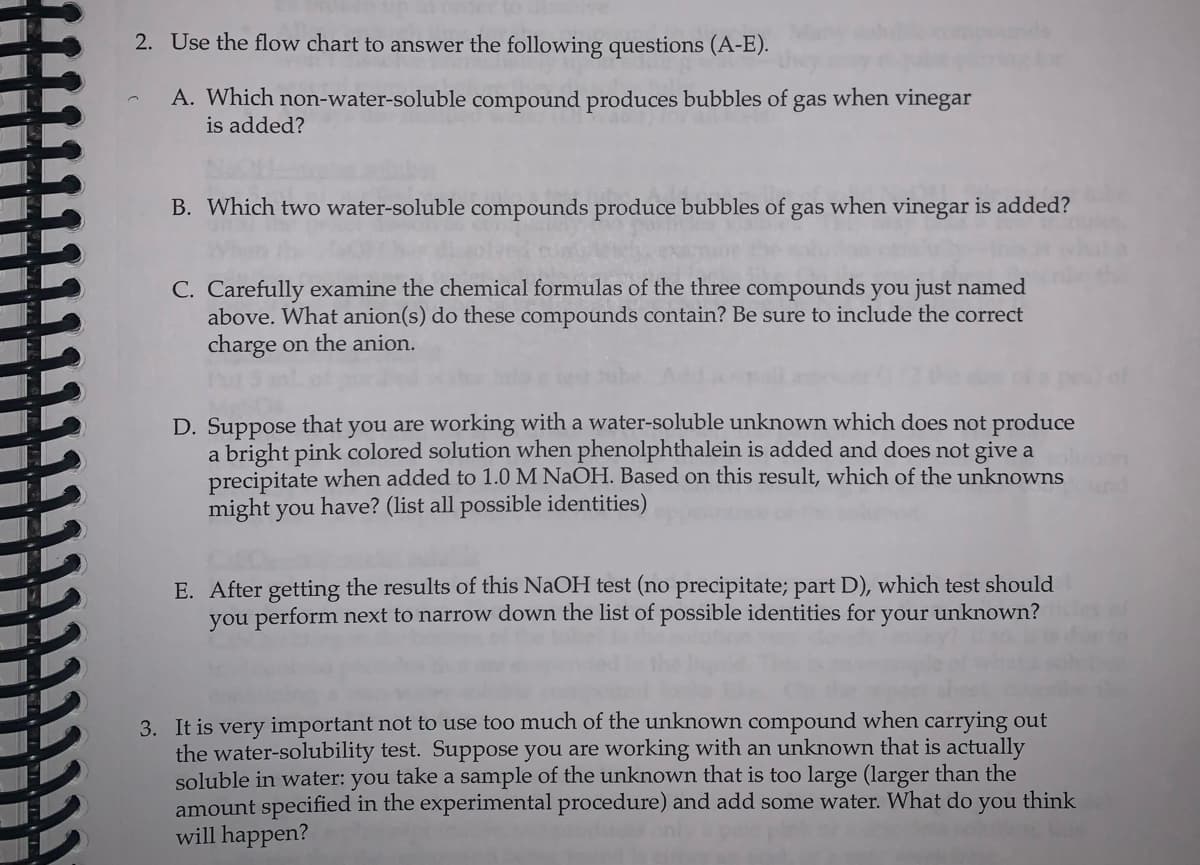 2. Use the flow chart to answer the following questions (A-E).
A. Which non-water-soluble compound produces bubbles of gas when vinegar
is added?
B. Which two water-soluble compounds produce bubbles of gas when vinegar is added?
C. Carefully examine the chemical formulas of the three compounds you just named
above. What anion(s) do these compounds contain? Be sure to include the correct
charge on the anion.
D. Suppose that you are working with a water-soluble unknown which does not produce
a bright pink colored solution when phenolphthalein is added and does not give a
precipitate when added to 1.0 M NaOH. Based on this result, which of the unknowns
might you have? (list all possible identities)
E. After getting the results of this NaOH test (no precipitate; part D), which test should
you perform next to narrow down the list of possible identities for your unknown?
3. It is very important not to use too much of the unknown compound when carrying out
the water-solubility test. Suppose you are working with an unknown that is actually
soluble in water: you take a sample of the unknown that is too large (larger than the
amount specified in the experimental procedure) and add some water. What do you think
will happen?