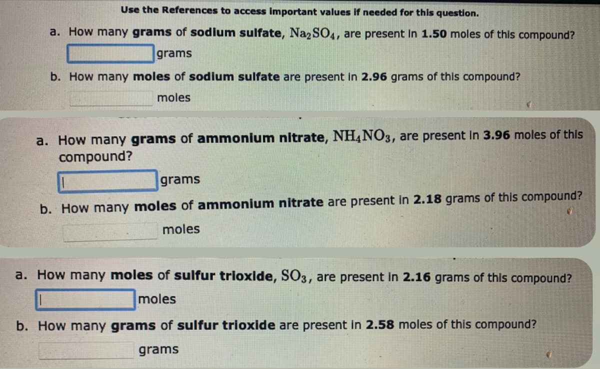 Use the References to access important values if needed for this question.
a. How many grams of sodium sulfate, Na2SO4, are present in 1.50 moles of this compound?
grams
b. How many moles of sodium sulfate are present in 2.96 grams of this compound?
moles
a. How many grams of ammonium nitrate, NH4NO3, are present in 3.96 moles of this
compound?
grams
b. How many moles of ammonium nitrate are present in 2.18 grams of this compound?
moles
a. How many moles of sulfur trioxide, SO3, are present in 2.16 grams of this compound?
moles
b. How many grams of sulfur trioxide are present in 2.58 moles of this compound?
grams