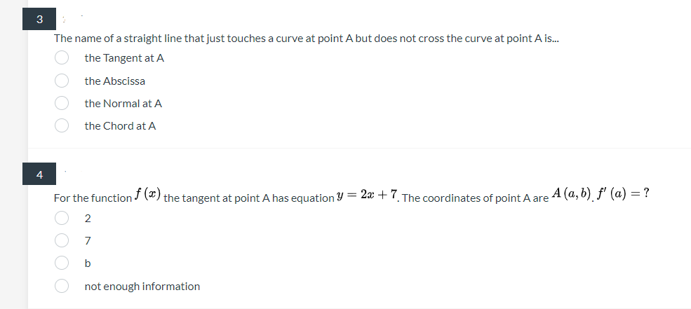 3
The name of a straight line that just touches a curve at point A but does not cross the curve at point A is.
the Tangent at A
the Abscissa
the Normal at A
the Chord at A
4
For the function J (*) the tangent at point A has equation Y = 2x +7. The coordinates of point A are A (a, b) f' (a) =?
b
not enough information
O O O O
O O O O
