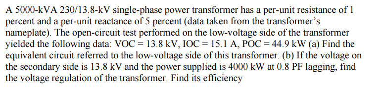 A 5000-KVA 230/13.8-kV single-phase power transformer has a per-unit resistance of 1
percent and a per-unit reactance of 5 percent (data taken from the transformer's
nameplate). The open-circuit test performed on the low-voltage side of the transformer
yielded the following data: VOC = 13.8 kV, IOC = 15.1 A, POC = 44.9 kW (a) Find the
equivalent circuit referred to the low-voltage side of this transformer. (b) If the voltage on
the secondary side is 13.8 kV and the power supplied is 4000 kW at 0.8 PF lagging, find
the voltage regulation of the transformer. Find its efficiency