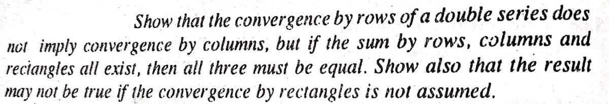 Show that the convergence by rows of a double series does
not imply convergence by columns, but if the sum by rows, columns and
reciangles all exist, then all three must be equal. Show also that the result
may not be true if the convergence by rectangles is not assumed.
