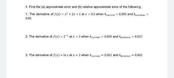 II. Find the (a) approximate error and (b) relative approximate error of the following:
1. The derivative of f(x) = x' + 2x +1 at x = 0.5 when hewrent = 0.005 and hyrevious
0.05
2. The derivative of f(x) = 2* at x = 3 when hcurrent = 0.005 and hprevious = 0.025
3. The derivative of /(x) In x at x = 3 when heurrent = 0.001 and hprevious = 0.002
