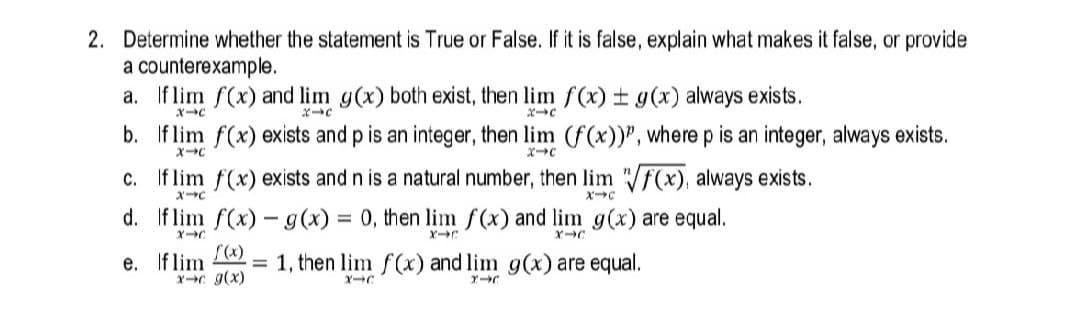 2. Determine whether the statement is True or False. If it is false, explain what makes it false, or provide
a counterexample.
a. Iflim f(x) and lim g(x) both exist, then lim f(x) ± g(x) always exists.
ポ→C
b. If lim f(x) exists and p is an integer, then lim (f(x))", where p is an integer, always exists.
c. If lim f(x) exists and n is a natural number, then lim f(x), always exists.
d. If lim f(x) - g(x) = 0, then lim f(x) and lim g(x) are equal.
e. If lim
XC g(x)
= 1, then lim f(x) and lim g(x) are equal.
