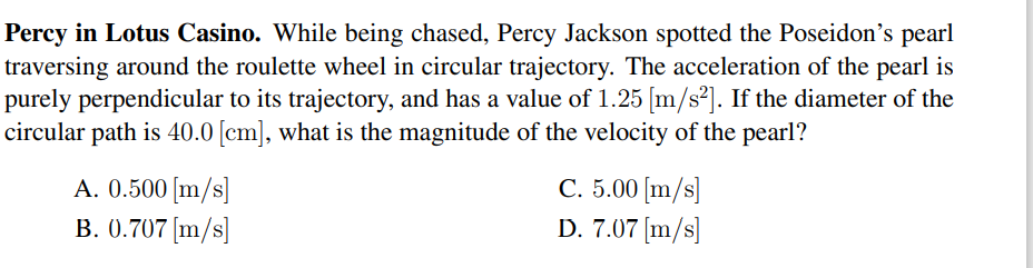 Percy in Lotus Casino. While being chased, Percy Jackson spotted the Poseidon's pearl
traversing around the roulette wheel in circular trajectory. The acceleration of the pearl is
purely perpendicular to its trajectory, and has a value of 1.25 [m/s²]. If the diameter of the
circular path is 40.0 [cm], what is the magnitude of the velocity of the pearl?
A. 0.500 [m/s]
B. 0.707 [m/s]
C. 5.00 [m/s]
D. 7.07 [m/s]
