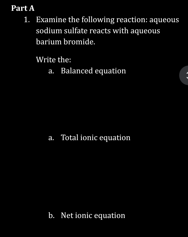 Part A
1. Examine the following reaction: aqueous
sodium sulfate reacts with aqueous
barium bromide.
Write the:
a. Balanced equation
a. Total ionic equation
b. Net ionic equation