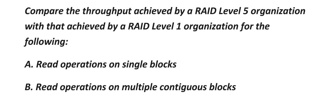 Compare the throughput achieved by a RAID Level 5 organization
with that achieved by a RAID Level 1 organization for the
following:
A. Read operations on single blocks
B. Read operations on multiple contiguous blocks