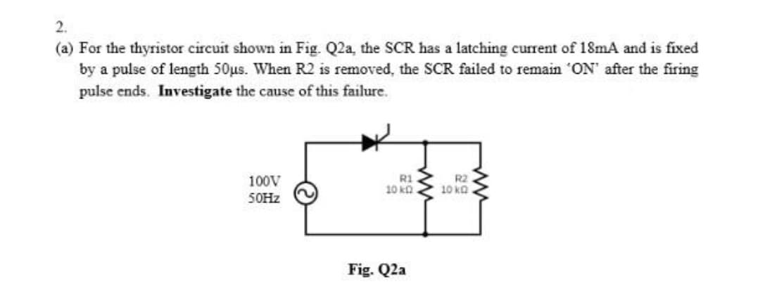 2.
(a) For the thyristor circuit shown in Fig. Q2a, the SCR has a latching current of 18mA and is fixed
by a pulse of length 50us. When R2 is removed, the SCR failed to remain 'ON' after the firing
pulse ends. Investigate the cause of this failure.
100V
R1
10 ko
R2
10 ka
50HZ
Fig. Q2a
