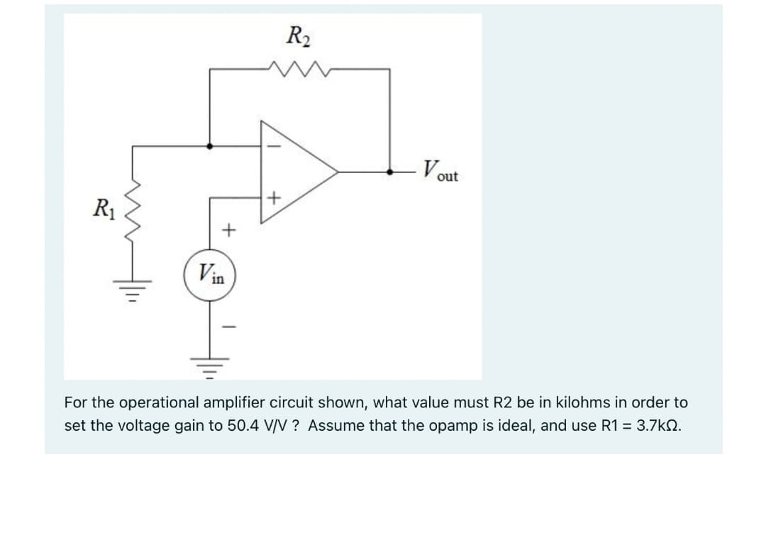 R₁
- Vout
Vin
For the operational amplifier circuit shown, what value must R2 be in kilohms in order to
set the voltage gain to 50.4 V/V? Assume that the opamp is ideal, and use R1 = 3.7kQ.
+
R₂
+